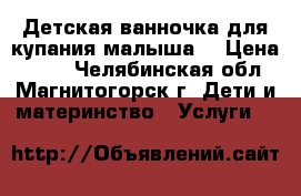 Детская ванночка для купания малыша. › Цена ­ 280 - Челябинская обл., Магнитогорск г. Дети и материнство » Услуги   